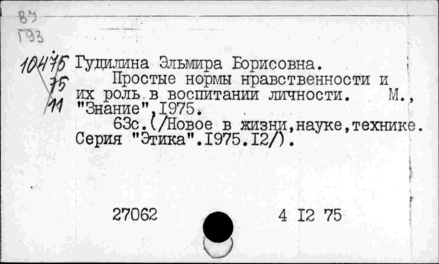 ﻿г----------------------------
та
Гудилина Эльмира Борисовна.
Простые нормы нравственности и их роль в воспитании личности. ГЛ., "Знание”.1975.
63с.(/Новое в жизни,науке,технике. Серия ’’Этика".1975.12/).
27062
4 12 75